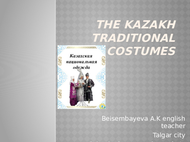 THE KAZAKH TRADITIONAL COSTUMES    Beisembayeva A.K english teacher Talgar city School #3 names after «Abai»