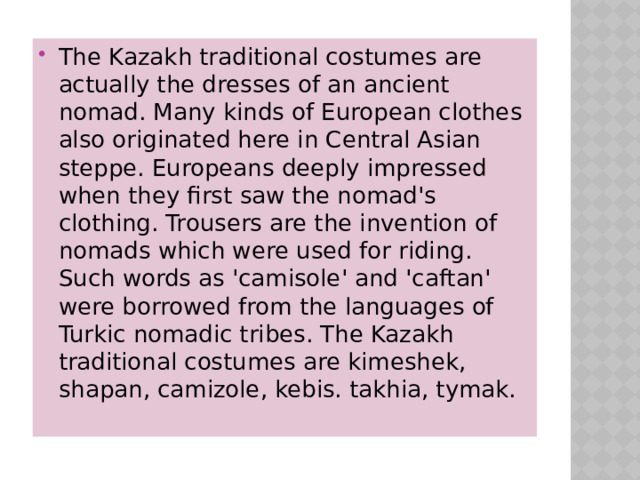The Kazakh traditional costumes are actually the dresses of an ancient nomad. Many kinds of European clothes also originated here in Central Asian steppe. Europeans deeply impressed when they first saw the nomad's clothing. Trousers are the invention of nomads which were used for riding. Such words as 'camisole' and 'caftan' were borrowed from the languages of Turkic nomadic tribes. The Kazakh traditional costumes are kimeshek, shapan, camizole, kebis. takhia, tymak.