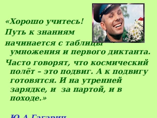 «Хорошо учитесь! Путь к знаниям начинается с таблицы умножения и первого диктанта. Часто говорят, что космический полёт – это подвиг. А к подвигу готовятся. И на утренней зарядке, и за партой, и в походе.»  Ю.А.Гагарин.