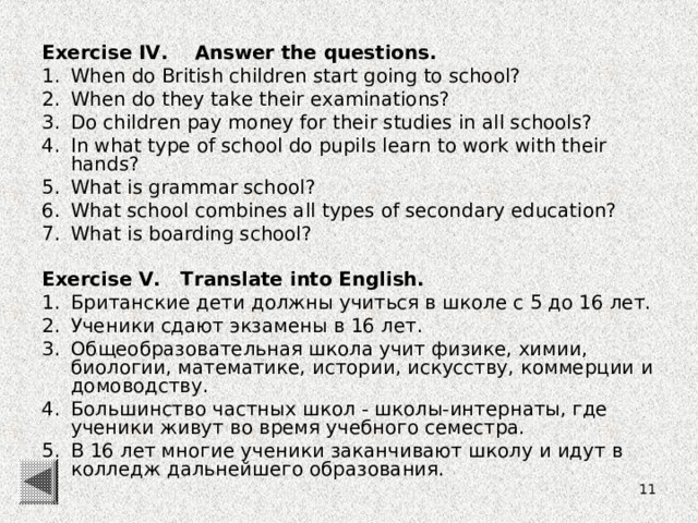 Exercise IV. Answer the questions. When do British children start going to school? When do they take their examinations? Do children pay money for their studies in all schools? In what type of school do pupils learn to work with their hands? What is grammar school? What school combines all types of secondary education? What is boarding school?  Exercise V. Translate into English.