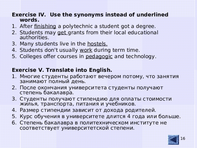 Exercise IV. Use the synonyms instead of underlined words. After finishing a polytechnic a student got a degree. Students may get grants from their local educational authorities. Many students live in the hostels. Students don't usually work during term time. Colleges offer courses in pedagogic and technology.  Exercise V. Translate into English.