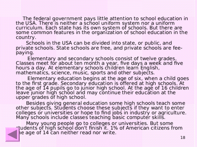 The federal government pays little attention to school education in the USA. There is neither a school uniform system nor a uniform curriculum. Each state has its own system of schools. But there are some common features in the organization of school education in the country.  Schools in the USA can be divided into state, or public, and private schools. State schools are free, and private schools are fee-paying.  Elementary and secondary schools consist of twelve grades. Classes meet for about ten month a year, five days a week and five hours a day. At elementary schools children learn English, mathematics, science, music, sports and other subjects.  Elementary education begins at the age of six, when a child goes to the first grade. Secondary education is offered at high schools. At the age of 14 pupils go to junior high school. At the age of 16 children leave junior high school and may continue their education at the upper grades of high school.  Besides giving general education some high schools teach some other subjects. Students choose these subjects if they want to enter colleges or universities or hope to find jobs in industry or agriculture. Many schools include classes teaching basic computer skills.  Many young people go to colleges or universities. But some students of high school don't finish it. 1% of American citizens from the age of 14 can neither read nor write.