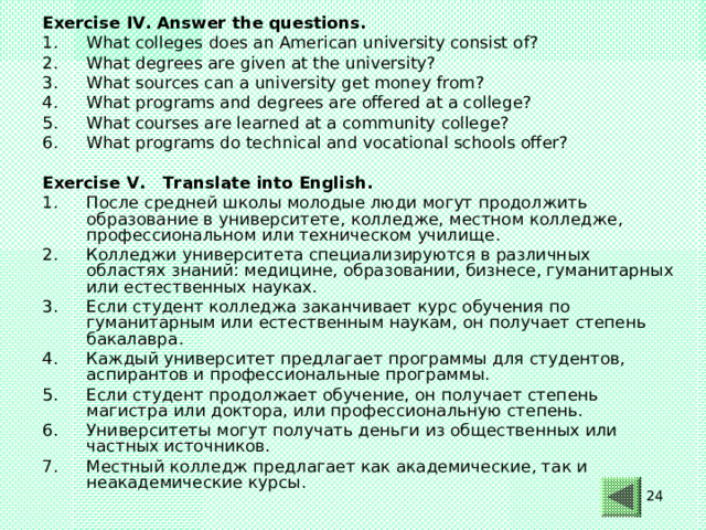 Exercise IV. Answer the questions. What colleges does an American university consist of? What degrees are given at the university? What sources can a university get money from? What programs and degrees are offered at a college? What courses are learned at a community college? What programs do technical and vocational schools offer?  Exercise V. Translate into English.