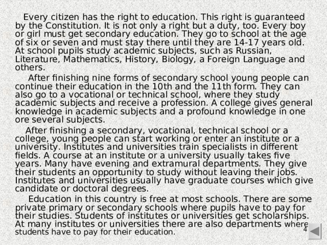 Every citizen has the right to education. This right is guaranteed by the Constitution. It is not only a right but a duty, too. Every boy or girl must get secondary education. They go to school at the age of six or seven and must stay there until they are 14-17 years old. At school pu­pils study academic subjects, such as Russian, Literature, Mathematics, History, Biology, a Foreign Language and others.  After finishing nine forms of secondary school young people can continue their education in the 10th and the 11th form. They can also go to a vocational or technical school, where they study academic subjects and receive a profession. A college gives general knowledge in academic subjects and a profound knowledge in one ore several subjects.  After finishing a secondary, vocational, technical school or a college, young people can start working or enter an institute or a university. Institutes and universities train specialists in different fields. A course at an institute or a university usually takes five years. Many have evening and extramural departments. They give their students an opportunity to study without leaving their jobs. Institutes and universities usually have graduate courses which give candidate or doctoral degrees.  Education in this country is free at most schools. There are some private primary or secondary schools where pupils have to pay for their studies. Students of institutes or universities get scholarships. At many institutes or universities there are also departments where students have to pay for their education.