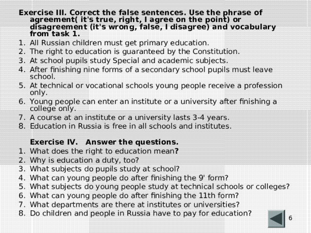Exercise III. Correct the false sentences. Use the phrase of agreement( it's true, right, I agree on the point) or disagreement (it's wrong, false, I disagree) and vocabulary from task 1. All Russian children must get primary education. The right to education is guaranteed by the Constitution. At school pupils study Special and academic subjects. After finishing nine forms of a secondary school pupils must leave school. At technical or vocational schools young people receive a profession only. Young people can enter an institute or a university after finishing a college only. A course at an institute or a university lasts 3-4 years. Education in Russia is free in all schools and institutes.  Exercise IV. Answer the questions.