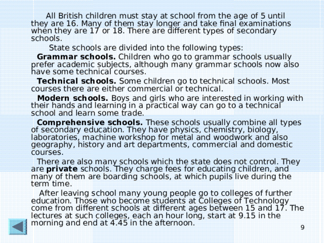 All British children must stay at school from the age of 5 until they are 16. Many of them stay longer and take final examinations when they are 17 or 18. There are different types of secondary schools.  State schools are divided into the following types:  Grammar schools. Children who go to grammar schools usually prefer academic subjects, although many grammar schools now also have some technical courses.  Technical schools. Some children go to technical schools. Most courses there are either commercial or technical.  Modern schools. Boys and girls who are interested in working with their hands and learning in a practical way can go to a technical school and learn some trade.  Comprehensive schools. These schools usually combine all types of secondary education. They have physics, chemistry, biology, laboratories, machine workshop for metal and woodwork and also geography, history and art departments, commercial and domestic courses.  There are also many schools which the state does not control. They are private schools. They charge fees for educating children, and many of them are boarding schools, at which pupils live during the term time.  After leaving school many young people go to colleges of further education. Those who become students at Colleges of Technology come from different schools at different ages between 15 and 17. The lectures at such colleges, each an hour long, start at 9.15 in the morning and end at 4.45 in the afternoon.