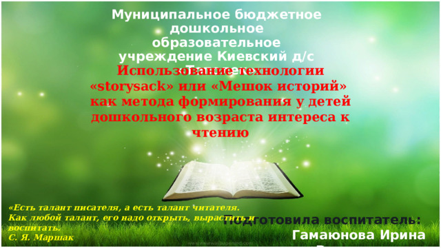 Муниципальное бюджетное дошкольное образовательное учреждение Киевский д/с «Тополек» Использование технологии «storysack» или «Мешок историй» как метода формирования у детей дошкольного возраста интереса к чтению «Есть талант писателя, а есть талант читателя.  Как любой талант, его надо открыть, вырастить и воспитать.  С. Я. Маршак Подготовила воспитатель: Гамаюнова Ирина Владимировна