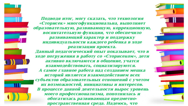 Подводя итог, могу сказать, что технология «Сторисек» многофункциональна, выполняет образовательную, развивающую, коррекционную, воспитательную функции, что обеспечило развивающий характер и поддержку индивидуальности каждого ребенка в ходе реализации проекта. Данный педагогический опыт показывает, что в ходе погружения в работу со «Сторисеком», дети активно включаются в общение, учатся взаимодействовать, социализируются.   А самое главное работа над созданием мешка историй является взаимодействием всех субъектов образовательных отношений с учетом их возможностей, инициативы и интересов.   В процессе данной деятельности вырос уровень моего профессионализма, пополнилась и обогатилась развивающая предметно-пространственная среда. Надеюсь, что использование 