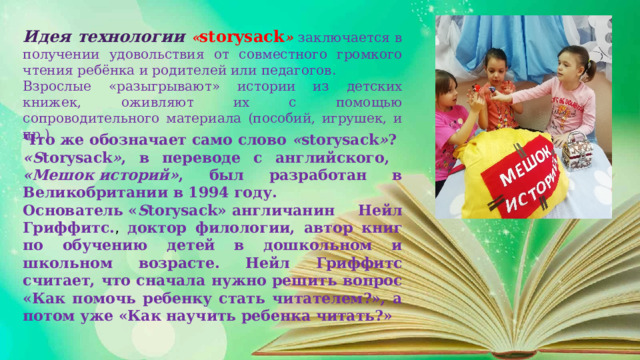 Идея технологии « storysack »  заключается в получении удовольствия от совместного громкого чтения ребёнка и родителей или педагогов. Взрослые «разыгрывают» истории из детских книжек, оживляют их с помощью сопроводительного материала (пособий, игрушек, и пр.) Что же обозначает само слово  « storysack » ?  «S torysack » , в переводе с английского, «Мешок историй» , был разработан в Великобритании в 1994 году. Основатель « S torysack» англичанин Нейл Гриффитс. , доктор филологии, автор книг по обучению детей в дошкольном и школьном возрасте. Нейл Гриффитс считает, что сначала нужно решить вопрос «Как помочь ребенку стать читателем?», а потом уже «Как научить ребенка читать?»