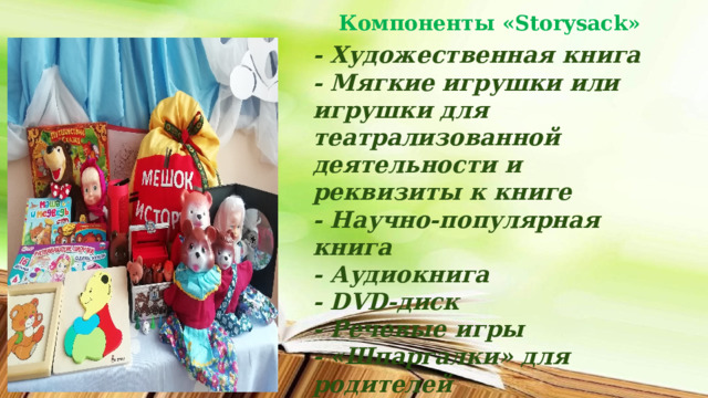 Компоненты «Storysack»   - Художественная книга  - Мягкие игрушки или игрушки для театрализованной деятельности и реквизиты к книге  - Научно-популярная книга  - Аудиокнига  - DVD-диск  - Речевые игры  - «Шпаргалки» для родителей