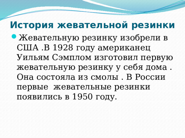 История жевательной резинки Жевательную резинку изобрели в США .В 1928 году американец Уильям Сэмплом изготовил первую жевательную резинку у себя дома . Она состояла из смолы . В России первые жевательные резинки появились в 1950 году.