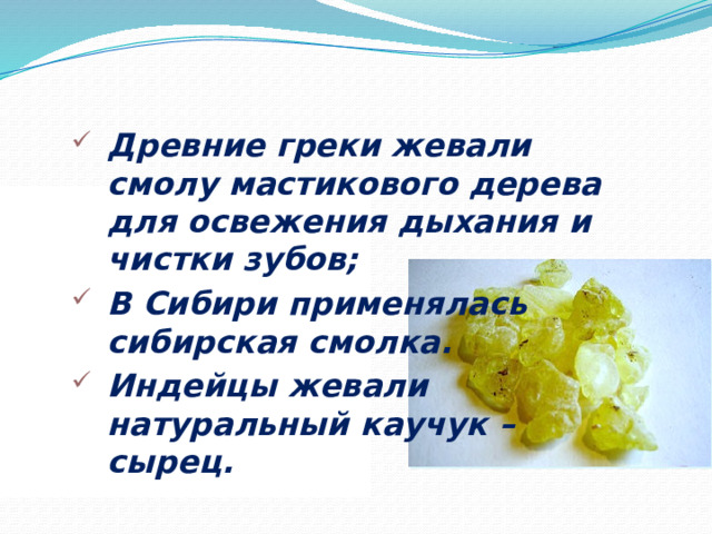 Древние греки жевали смолу мастикового дерева для освежения дыхания и чистки зубов; В Сибири применялась сибирская смолка. Индейцы жевали натуральный каучук – сырец.