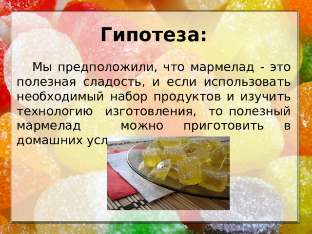 Гипотеза:  Мы предположили, что мармелад - это полезная сладость, и если использовать необходимый набор продуктов и изучить технологию изготовления, то полезный мармелад можно приготовить в домашних условиях.