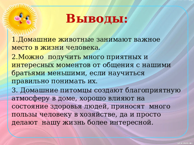 Выводы: 1.Домашние животные занимают важное место в жизни человека. 2.Можно получить много приятных и интересных моментов от общения с нашими братьями меньшими, если научиться правильно понимать их. 3. Домашние питомцы создают благоприятную атмосферу в доме, хорошо влияют на состояние здоровья людей, приносят много пользы человеку в хозяйстве, да и просто делают нашу жизнь более интересной. 