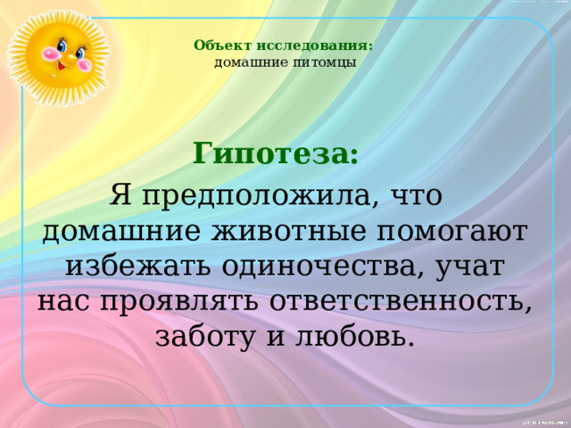 Объект исследования:  домашние питомцы     Гипотеза:  Я предположила, что домашние животные помогают избежать одиночества, учат нас проявлять ответственность, заботу и любовь.