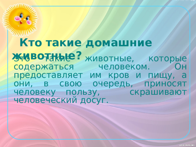 Кто такие домашние животные? Это такие животные, которые содержаться человеком. Он предоставляет им кров и пищу, а они, в свою очередь, приносят человеку пользу, скрашивают человеческий досуг.