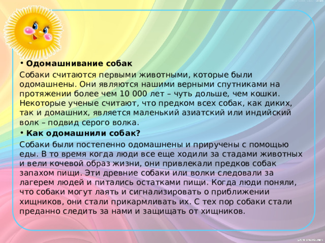 Одомашнивание собак Собаки считаются первыми животными, которые были одомашнены. Они являются нашими верными спутниками на протяжении более чем 10 000 лет – чуть дольше, чем кошки. Некоторые ученые считают, что предком всех собак, как диких, так и домашних, является маленький азиатский или индийский волк – подвид серого волка. Как одомашнили собак?