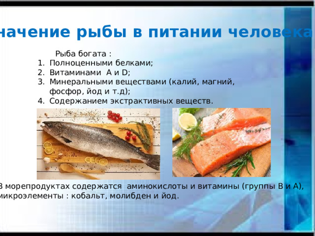 Значение рыбы в питании человека.  Рыба богата : Полноценными белками; Витаминами А и D; Минеральными веществами (калий, магний, фосфор, йод и т.д); Содержанием экстрактивных веществ. Ценность рыбы – в наличии белков, содержащих все необходимые для организма человека аминокислоты. Рыба богата витаминами А, Д, В1,В12,РР. Железо, медь, йод, а также соли кальция, магния, фосфора, содержащиеся в ней, нормализуют обмен веществ. Рыба содержит экстрактивные вещества, способные возбуждать аппетит. В морепродуктах содержатся аминокислоты и витамины (группы В и А), микроэлементы : кобальт, молибден и йод.