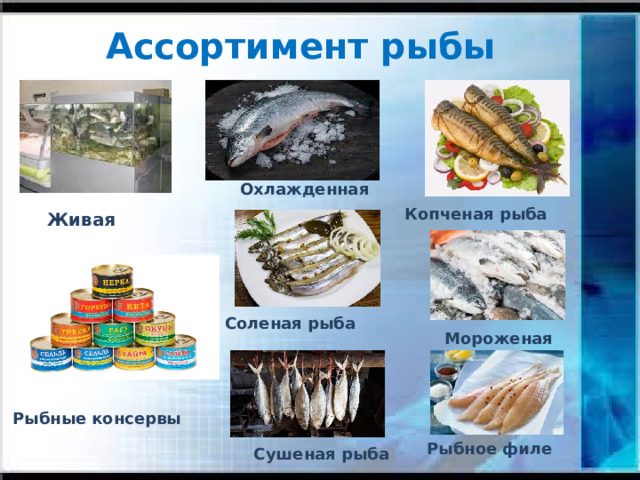 Ассортимент рыбы Охлажденная Копченая рыба Живая В продажу рыба поступает живая. Кулинарные изделия из живой рыбы по своим вкусовым и пищевым достоинствам превосходят изделия из охлажденной и еще более из мороженой рыбы. Охлажденная рыба имеет температуру в толще от -1 до +5.Мороженую рыбу хранят при температуре -6-18. Соленая рыба Мороженая Рыбные  консервы Рыбное филе Сушеная рыба
