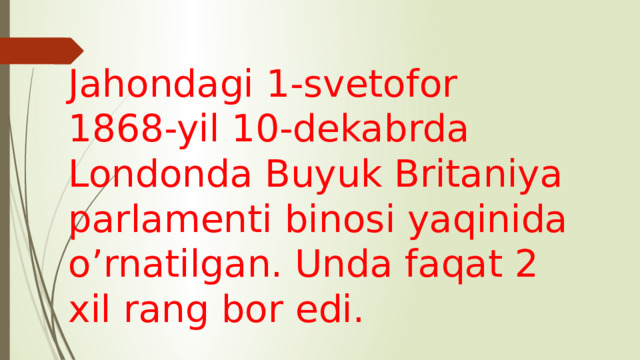 Jahondagi 1-svetofor 1868-yil 10-dekabrda Londonda Buyuk Britaniya parlamenti binosi yaqinida o’rnatilgan. Unda faqat 2 xil rang bor edi.