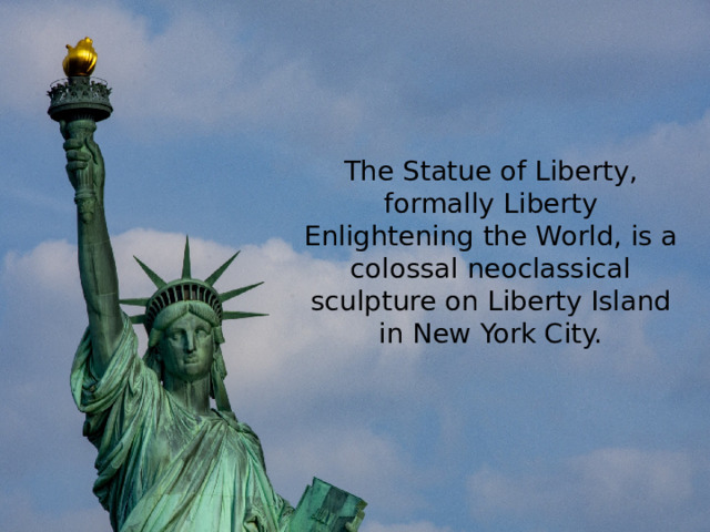 The Statue of Liberty, formally Liberty Enlightening the World, is a colossal neoclassical sculpture on Liberty Island in New York City.