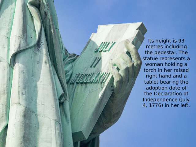 Its height is 93 metres including the pedestal. The statue represents a woman holding a torch in her raised right hand and a tablet bearing the adoption date of the Declaration of Independence (July 4, 1776) in her left.