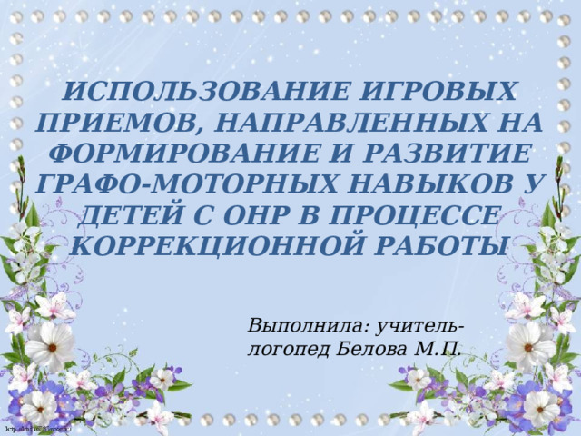ИСПОЛЬЗОВАНИЕ ИГРОВЫХ ПРИЕМОВ, НАПРАВЛЕННЫХ НА ФОРМИРОВАНИЕ И РАЗВИТИЕ ГРАФО-МОТОРНЫХ НАВЫКОВ У ДЕТЕЙ С ОНР В ПРОЦЕССЕ КОРРЕКЦИОННОЙ РАБОТЫ  Выполнила: учитель-логопед Белова М.П.