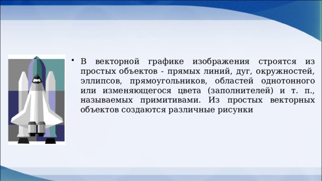 В векторной графике изображения строятся из простых объектов - прямых линий, дуг, окружностей, эллипсов, прямоугольников, областей однотонного или изменяющегося цвета (заполнителей) и т. п., называемых примитивами. Из простых векторных объектов создаются различные рисунки