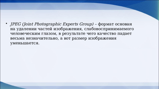 JPEG (Joint Photographic Experts Group) –  формат основан на удалении частей изображения, слабовоспринимаемого человеческим глазом, в результате чего качество падает весьма незначительно, а вот размер изображения уменьшается.