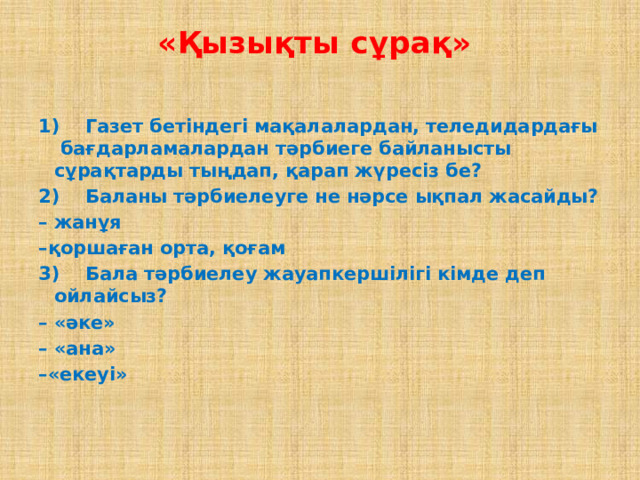 «Қызықты сұрақ»    1)    Газет бетіндегі мақалалардан, теледидардағы  бағдарламалардан тәрбиеге байланысты сұрақтарды тыңдап, қарап жүресіз бе? 2)    Баланы тәрбиелеуге не нәрсе ықпал жасайды? –  жанұя – қоршаған орта, қоғам   3)    Бала тәрбиелеу жауапкершілігі кімде деп ойлайсыз? – «әке» – «ана» – «екеуі»