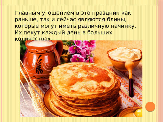 Главным угощением в это праздник как раньше, так и сейчас являются блины, которые могут иметь различную начинку. Их пекут каждый день в больших количествах.