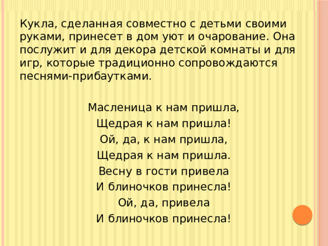 Кукла, сделанная совместно с детьми своими руками, принесет в дом уют и очарование. Она послужит и для декора детской комнаты и для игр, которые традиционно сопровождаются песнями-прибаутками. Масленица к нам пришла, Щедрая к нам пришла! Ой, да, к нам пришла, Щедрая к нам пришла. Весну в гости привела И блиночков принесла! Ой, да, привела И блиночков принесла!