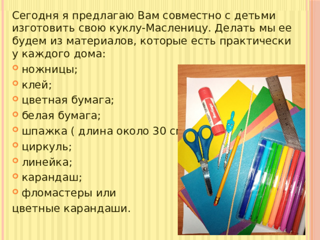 Сегодня я предлагаю Вам совместно с детьми изготовить свою куклу-Масленицу. Делать мы ее будем из материалов, которые есть практически у каждого дома: ножницы; клей; цветная бумага; белая бумага; шпажка ( длина около 30 см); циркуль; линейка; карандаш; фломастеры или цветные карандаши.