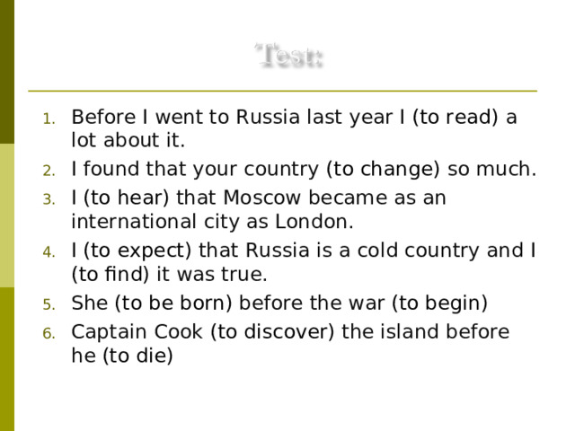 Before I went to Russia last year I (to read) a lot about it. I found that your country (to change) so much. I (to hear) that Moscow became as an international city as London. I (to expect) that Russia is a cold country and I (to find) it was true. She (to be born) before the war (to begin) . Captain Cook (to discover) the island before he (to die) .