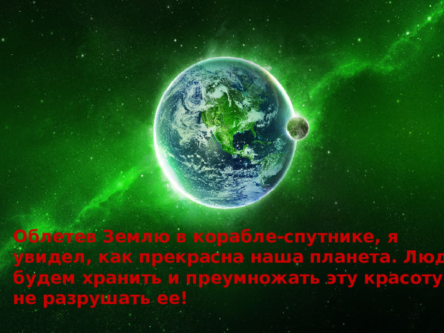 Облетев Землю в корабле-спутнике, я увидел, как прекрасна наша планета. Люди, будем хранить и преумножать эту красоту, а не разрушать ее!   Ю.А.Гагарин