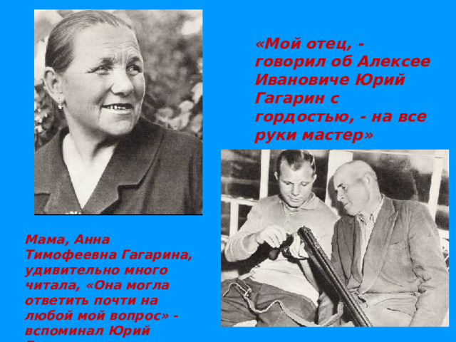 «Мой отец, - говорил об Алексее Ивановиче Юрий Гагарин с гордостью, - на все руки мастер»  Мама, Анна Тимофеевна Гагарина, удивительно много читала, «Она могла ответить почти на любой мой вопрос» - вспоминал Юрий Гагарин.