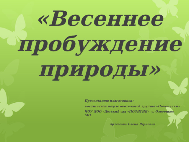 «Весеннее пробуждение природы» Презентацию подготовила: воспитатель подготовительной группы «Почемучки» ЧОУ ДОО «Детский сад «ПОЗИТИВ» с. Озерецкое МО   Артёмова Елена Юрьевна