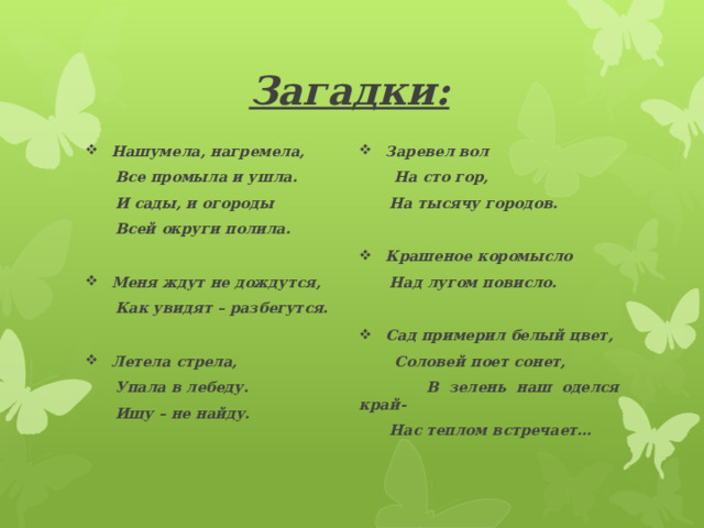 Загадки: Нашумела, нагремела,  Все промыла и ушла. Заревел вол  На сто гор,  И сады, и огороды  Всей округи полила.  На тысячу городов.   Крашеное коромысло Меня ждут не дождутся,  Над лугом повисло.  Как увидят – разбегутся.   Сад примерил белый цвет, Летела стрела,  Соловей поет сонет,  Упала в лебеду.  В зелень наш оделся край-  Ищу – не найду.   Нас теплом встречает…