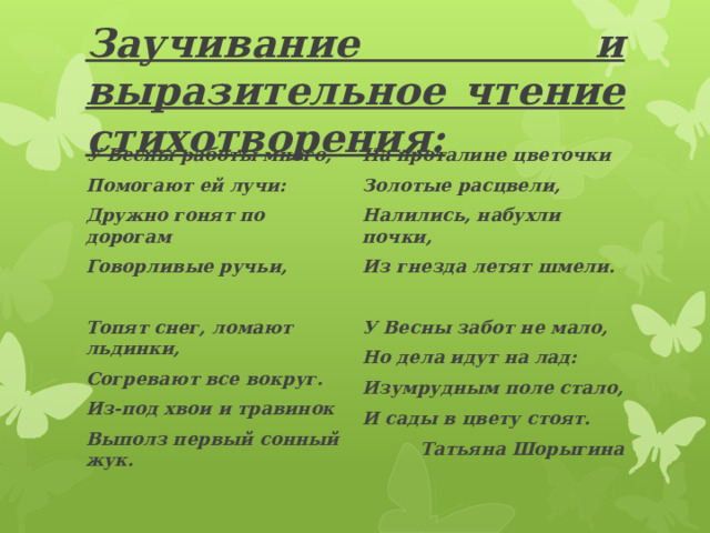 Заучивание и выразительное чтение стихотворения: У Весны работы много, Помогают ей лучи: На проталине цветочки Золотые расцвели, Дружно гонят по дорогам Говорливые ручьи, Налились, набухли почки, Из гнезда летят шмели.  Топят снег, ломают льдинки,  У Весны забот не мало, Согревают все вокруг. Но дела идут на лад: Из-под хвои и травинок Изумрудным поле стало, Выполз первый сонный жук.  И сады в цвету стоят. Татьяна Шорыгина