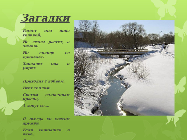 Загадки Растет она вниз головой, Не летом растет, а зимою. Но солнце ее припечет- Заплачет она и умрет.  Приходит с добром, Веет теплом. Светом солнечным красна, А зовут ее….  Я всегда со светом дружен. Если солнышко в окне, Я от зеркала, от лужи Пробегаю по стене.