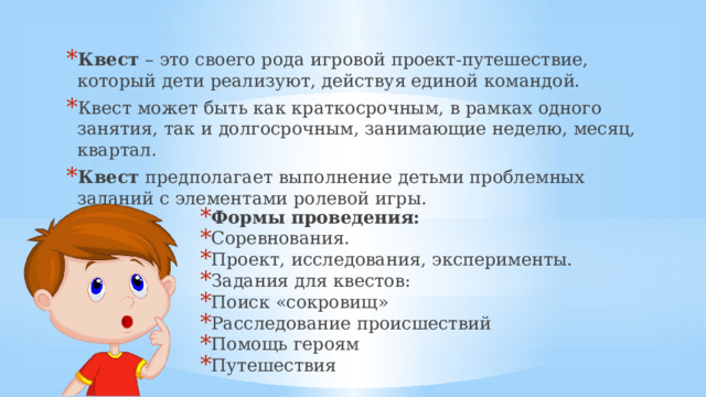 Квест  – это своего рода игровой проект-путешествие, который дети реализуют, действуя единой командой. Квест может быть как краткосрочным, в рамках одного занятия, так и долгосрочным, занимающие неделю, месяц, квартал. Квест  предполагает выполнение детьми проблемных заданий c элементами ролевой игры. Формы проведения: Соревнования. Проект, исследования, эксперименты. Задания для квестов: Поиск «сокровищ» Расследование происшествий Помощь героям Путешествия