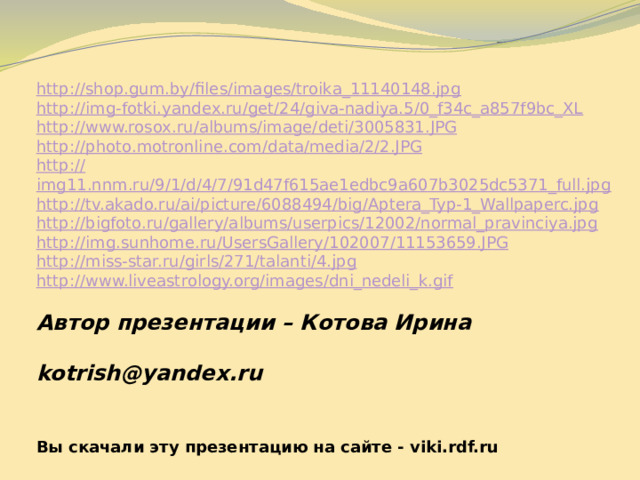 http://shop.gum.by/files/images/troika_11140148.jpg http:// img-fotki.yandex.ru/get/24/giva-nadiya.5/0_f34c_a857f9bc_XL http:// www.rosox.ru/albums/image/deti/3005831.JPG http:// photo.motronline.com/data/media/2/2.JPG http:// img11.nnm.ru/9/1/d/4/7/91d47f615ae1edbc9a607b3025dc5371_full.jpg http:// tv.akado.ru/ai/picture/6088494/big/Aptera_Typ-1_Wallpaperc.jpg http:// bigfoto.ru/gallery/albums/userpics/12002/normal_pravinciya.jpg http:// img.sunhome.ru/UsersGallery/102007/11153659.JPG http:// miss-star.ru/girls/271/talanti/4.jpg http://www.liveastrology.org/images/dni_nedeli_k.gif Автор презентации – Котова Ирина   kotrish@yandex.ru  Вы скачали эту презентацию на сайте - viki.rdf.ru