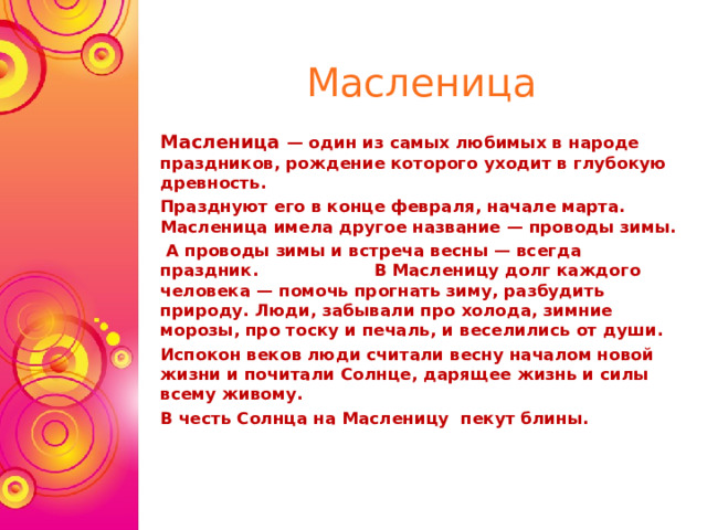 Масленица Масленица — один из самых любимых в народе праздников, рождение которого уходит в глубокую древность. Празднуют его в конце февраля, начале марта.  Масленица имела другое название — проводы зимы.  А проводы зимы и встреча весны — всегда праздник. В Масленицу долг каждого человека — помочь прогнать зиму, разбудить природу. Люди, забывали про холода, зимние морозы, про тоску и печаль, и веселились от души.   Испокон веков люди считали весну началом новой жизни и почитали Солнце, дарящее жизнь и силы всему живому. В честь Солнца на Масленицу пекут блины.