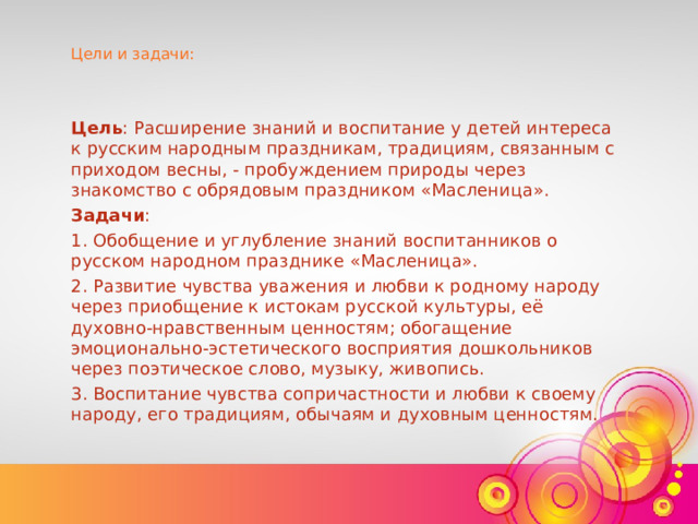 Цели и задачи: Цель : Расширение знаний и воспитание у детей интереса к русским народным праздникам, традициям, связанным с приходом весны, - пробуждением природы через знакомство с обрядовым праздником «Масленица».  Задачи : 1. Обобщение и углубление знаний воспитанников о русском народном празднике «Масленица». 2. Развитие чувства уважения и любви к родному народу через приобщение к истокам русской культуры, её духовно-нравственным ценностям; обогащение эмоционально-эстетического восприятия дошкольников через поэтическое слово, музыку, живопись. 3. Воспитание чувства сопричастности и любви к своему народу, его традициям, обычаям и духовным ценностям.