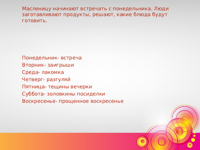 Масленицу начинают встречать с понедельника. Люди заготавливают продукты, решают, какие блюда будут готовить. Понедельник- встреча Вторник- заигрыши Среда- лакомка Четверг- разгуляй Пятница- тещины вечерки Суббота- золовкины посиделки Воскресенье- прощенное воскресенье