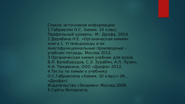 Список источников информации:  1  Габриелян О.С . Химия. 10  класс. Профильный уровень–  М.: Дрофа, 2014  2  Дерябина Н.Е. «Органическая химия» книга 1. Углеводороды и их многофункциональные производные –  учебник - тетрадь. Москва 2012.  3  Органическая химия учебник для вузов В.Л. Белобородов, С.Э. Зурабян, А.П. Лузин, Н.А. Тюкавкина. ООО «Дрофа» 2012.  4  Тесты по химии к учебнику О.С.Габриеляна «Химия. 10 класс» (М., «Дрофа») Издательство «Экзамен» Москва.2006.  5  Сайты Интернета.