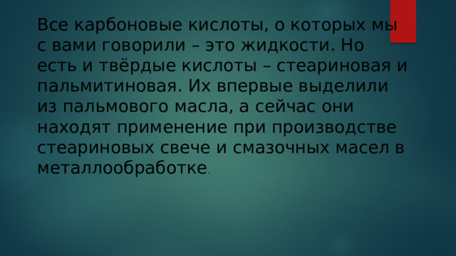 Все карбоновые кислоты, о которых мы с вами говорили – это жидкости. Но есть и твёрдые кислоты – стеариновая и пальмитиновая. Их впервые выделили из пальмового масла, а сейчас они находят применение при производстве стеариновых свече и смазочных масел в металлообработке .