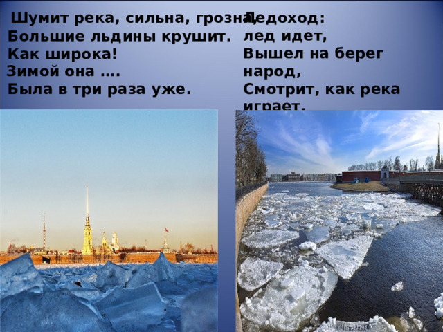 Ледоход: лед идет,   Вышел на берег народ,   Смотрит, как река играет,   Лед в кусочки разбивает.       Шумит река, сильна, грозна,   Большие льдины крушит.   Как широка!   Зимой она ….  Была в три раза уже. 