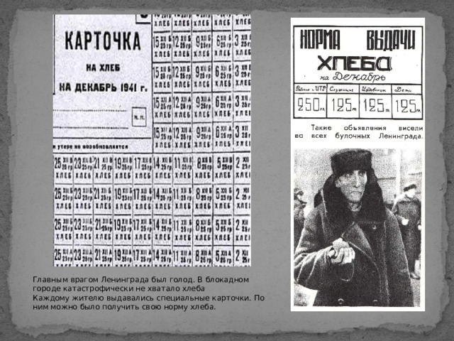 Главным врагом Ленинграда был голод. В блокадном городе катастрофически не хватало хлеба Каждому жителю выдавались специальные карточки. По ним можно было получить свою норму хлеба.