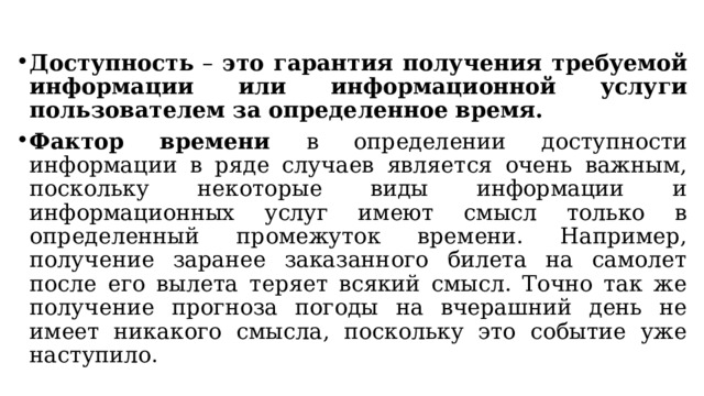 Доступность – это гарантия получения требуемой информации или информационной услуги пользователем за определенное время. Фактор времени в определении доступности информации в ряде случаев является очень важным, поскольку некоторые виды информации и информационных услуг имеют смысл только в определенный промежуток времени. Например, получение заранее заказанного билета на самолет после его вылета теряет всякий смысл. Точно так же получение прогноза погоды на вчерашний день не имеет никакого смысла, поскольку это событие уже наступило.